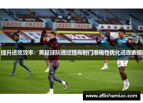 提升进攻效率：英超球队通过提高射门准确性优化进攻表现
