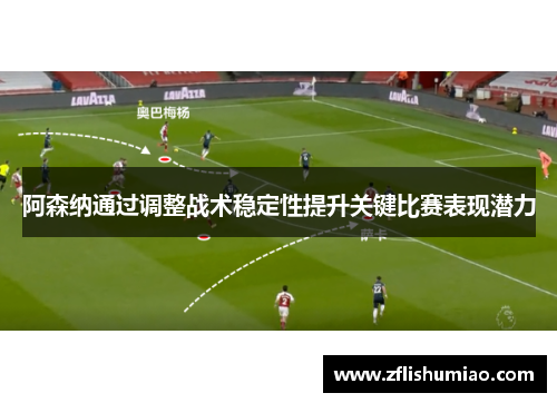 阿森纳通过调整战术稳定性提升关键比赛表现潜力