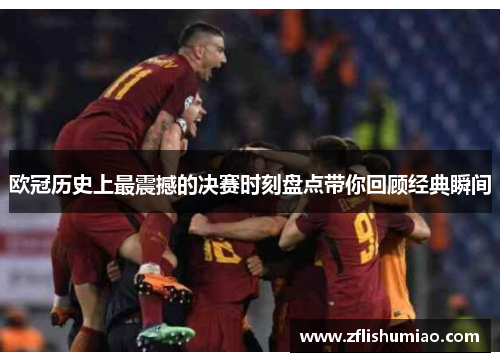 欧冠历史上最震撼的决赛时刻盘点带你回顾经典瞬间